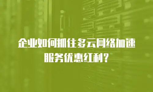 企业如何抓住多云网络加速服务优惠红利？