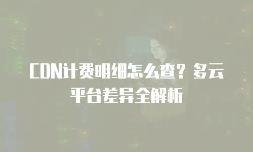 CDN计费明细怎么查？多云平台差异全解析