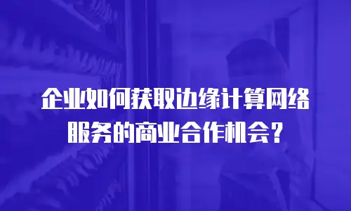 企业如何获取边缘计算网络服务的商业合作机会？
