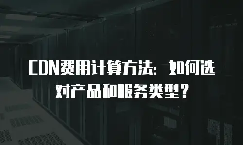 CDN费用计算方法：如何选对产品和服务类型？