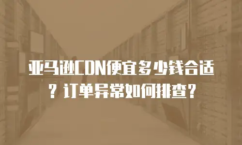 亚马逊CDN便宜多少钱合适？订单异常如何排查？