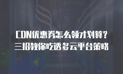 CDN优惠券怎么领才划算？三招教你吃透多云平台策略