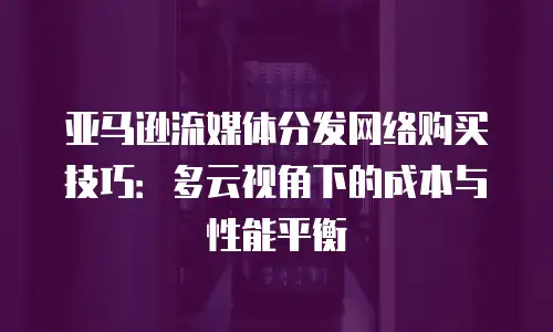 亚马逊流媒体分发网络购买技巧：多云视角下的成本与性能平衡