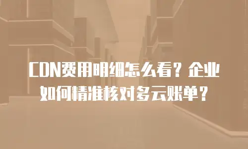 CDN费用明细怎么看？企业如何精准核对多云账单？