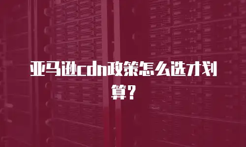 亚马逊cdn政策怎么选才划算？