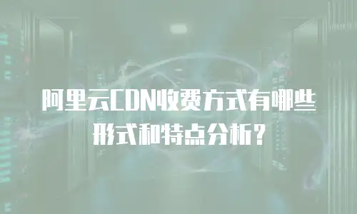 阿里云CDN收费方式有哪些形式和特点分析？
