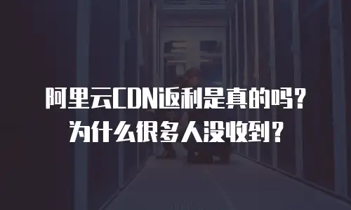 阿里云CDN返利是真的吗？为什么很多人没收到？