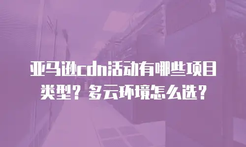 亚马逊cdn活动有哪些项目类型？多云环境怎么选？