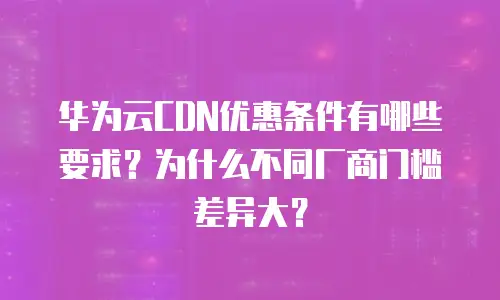 华为云CDN优惠条件有哪些要求？为什么不同厂商门槛差异大？