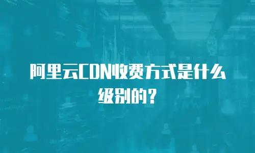 阿里云CDN收费方式是什么级别的？