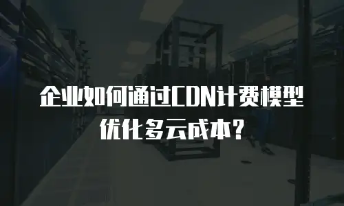 企业如何通过CDN计费模型优化多云成本？