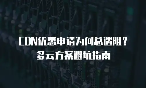CDN优惠申请为何总遇阻？多云方案避坑指南