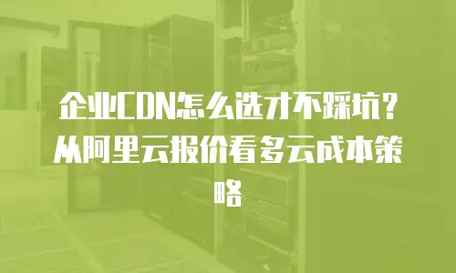 企业CDN怎么选才不踩坑？从阿里云报价看多云成本策略