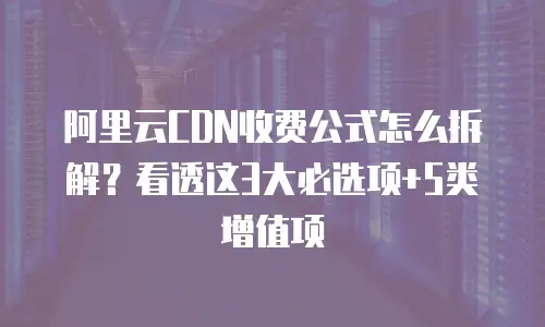 阿里云CDN收费公式怎么拆解？看透这3大必选项+5类增值项