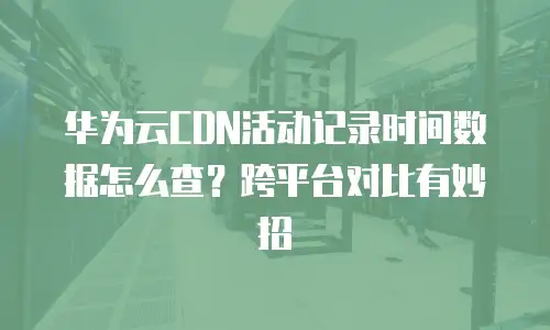 华为云CDN活动记录时间数据怎么查？跨平台对比有妙招