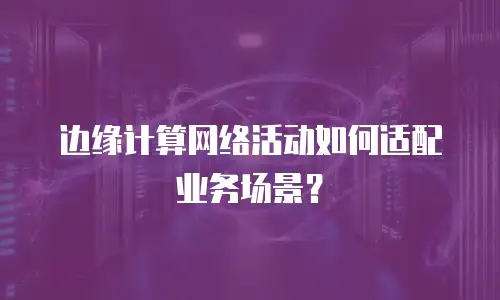 边缘计算网络活动如何适配业务场景？