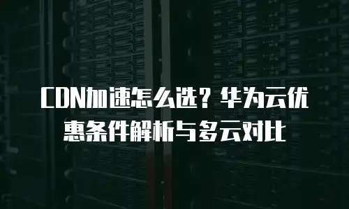 CDN加速怎么选？华为云优惠条件解析与多云对比