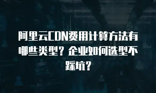 阿里云CDN费用计算方法有哪些类型？企业如何选型不踩坑？