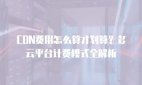 CDN费用怎么算才划算？多云平台计费模式全解析