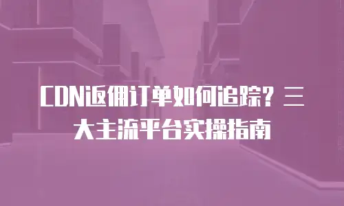 CDN返佣订单如何追踪？三大主流平台实操指南