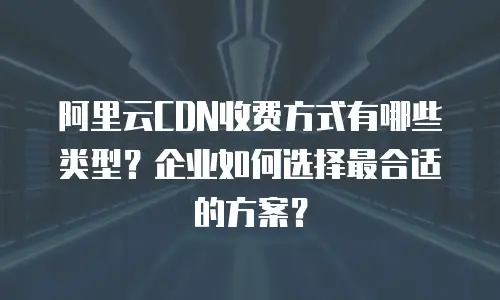 阿里云CDN收费方式有哪些类型？企业如何选择最合适的方案？