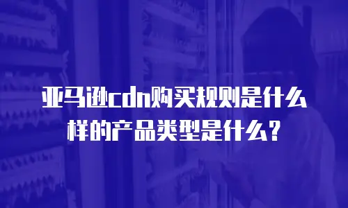 亚马逊cdn购买规则是什么样的产品类型是什么？