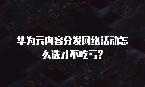 华为云内容分发网络活动怎么选才不吃亏？