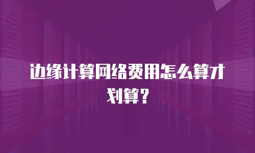 边缘计算网络费用怎么算才划算？