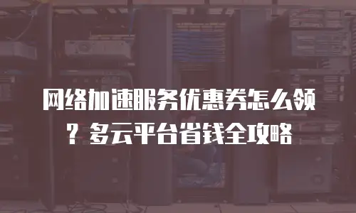 网络加速服务优惠券怎么领？多云平台省钱全攻略
