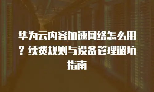 华为云内容加速网络怎么用？续费规则与设备管理避坑指南