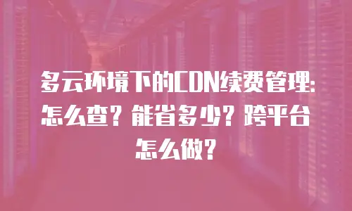多云环境下的CDN续费管理：怎么查？能省多少？跨平台怎么做？