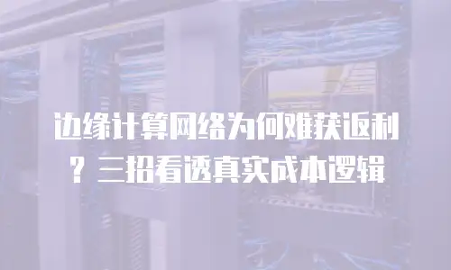 边缘计算网络为何难获返利？三招看透真实成本逻辑