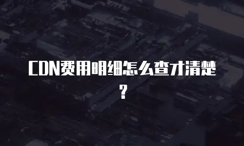 CDN费用明细怎么查才清楚？