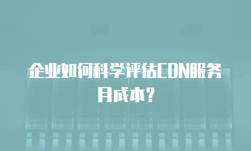 企业如何科学评估CDN服务月成本？