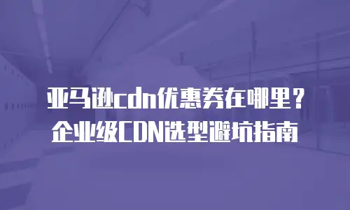 亚马逊cdn优惠券在哪里？企业级CDN选型避坑指南