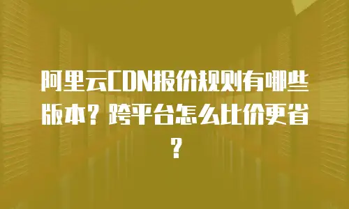 阿里云CDN报价规则有哪些版本？跨平台怎么比价更省？