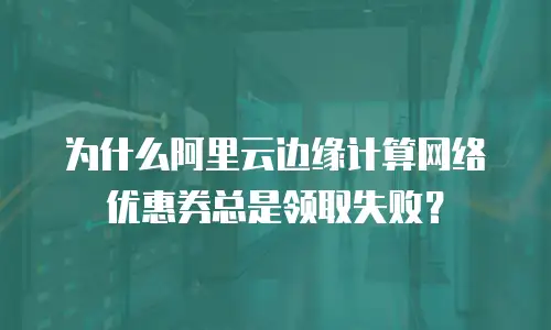 为什么阿里云边缘计算网络优惠券总是领取失败？