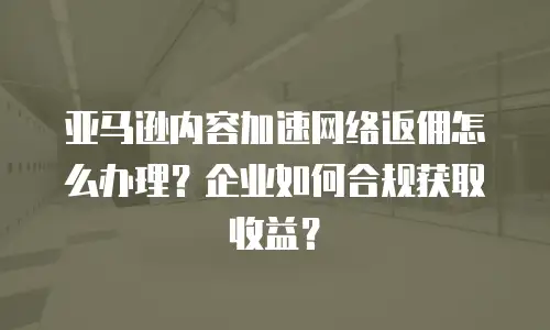 亚马逊内容加速网络返佣怎么办理？企业如何合规获取收益？