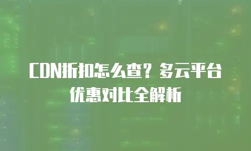 CDN折扣怎么查？多云平台优惠对比全解析
