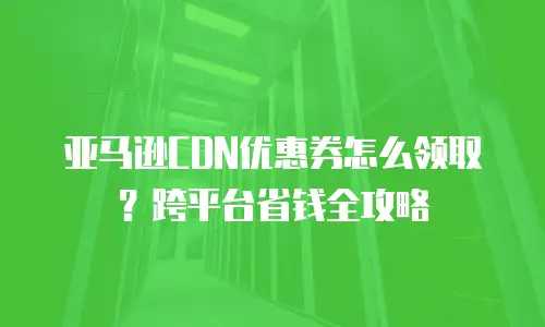 亚马逊CDN优惠券怎么领取？跨平台省钱全攻略