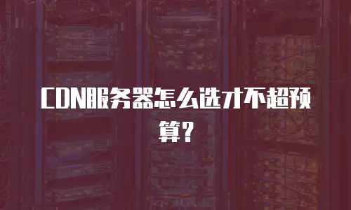 CDN服务器怎么选才不超预算？