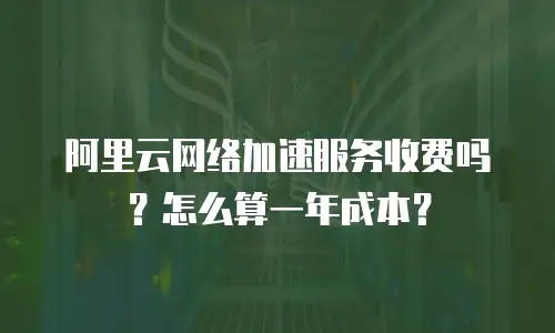 阿里云网络加速服务收费吗？怎么算一年成本？