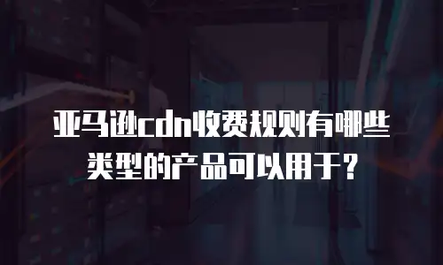 亚马逊cdn收费规则有哪些类型的产品可以用于？