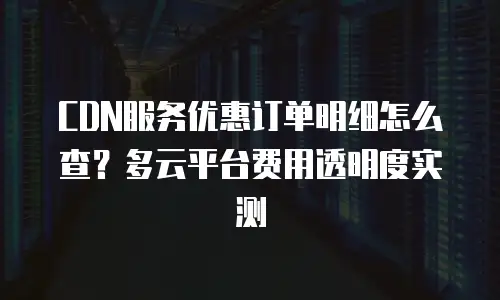 CDN服务优惠订单明细怎么查？多云平台费用透明度实测
