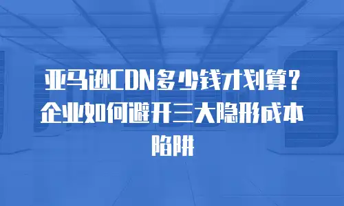 亚马逊CDN多少钱才划算？企业如何避开三大隐形成本陷阱