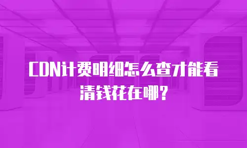 CDN计费明细怎么查才能看清钱花在哪？