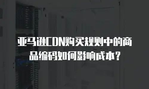 亚马逊CDN购买规则中的商品编码如何影响成本？