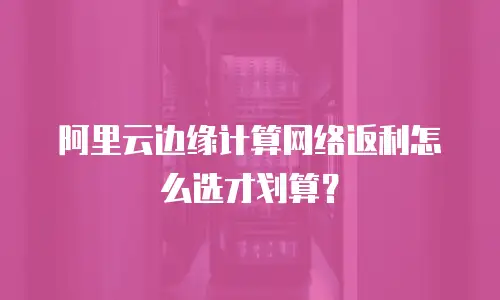 阿里云边缘计算网络返利怎么选才划算？