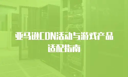亚马逊CDN活动与游戏产品适配指南