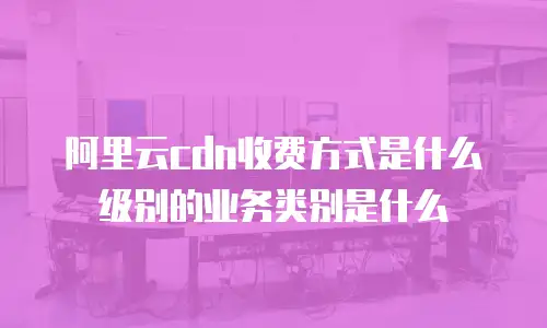 阿里云cdn收费方式是什么级别的业务类别是什么